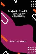 Benjamin Franklin; A Picture Of The Struggles Of Our Infant Nation One Hundred Years Ago di John S. C. Abbott edito da Alpha Editions