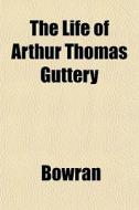 The Life Of Arthur Thomas Guttery di Bowran edito da General Books