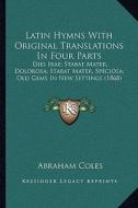 Latin Hymns with Original Translations in Four Parts: Dies Irae; Stabat Mater, Dolorosa; Stabat Mater, Speciosa; Old Gems in New Settings (1868) di Abraham Coles edito da Kessinger Publishing