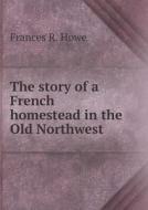 The Story Of A French Homestead In The Old Northwest di Frances R Howe edito da Book On Demand Ltd.