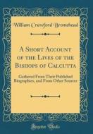 A Short Account of the Lives of the Bishops of Calcutta: Gathered from Their Published Biographies, and from Other Sources (Classic Reprint) di William Crawford Bromehead edito da Forgotten Books