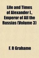 Life And Times Of Alexander I., Emperor Of All The Russias (volume 3) di F. R. Grahame edito da General Books Llc