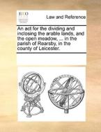 An Act For The Dividing And Inclosing The Arable Lands, And The Open Meadow, ... In The Parish Of Rearsby, In The County Of Leicester. di Multiple Contributors edito da Gale Ecco, Print Editions