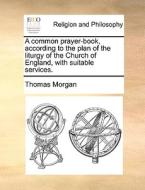 A Common Prayer-book, According To The Plan Of The Liturgy Of The Church Of England, With Suitable Services. di Thomas Morgan edito da Gale Ecco, Print Editions