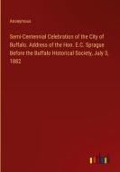 Semi-Centennial Celebration of the City of Buffalo. Address of the Hon. E.C. Sprague Before the Buffalo Historical Society, July 3, 1882 di Anonymous edito da Outlook Verlag