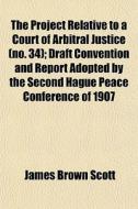 The Project Relative To A Court Of Arbitral Justice (no. 34); Draft Convention And Report Adopted By The Second Hague Peace Conference Of 1907 di James Brown Scott edito da General Books Llc
