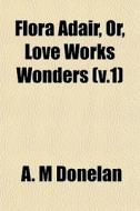 Flora Adair, Or, Love Works Wonders V.1 di A. M. Donelan edito da General Books