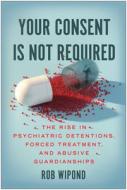 Your Consent Is Not Required: The Rise in Psychiatric Detentions, Forced Treatment, and Abusive Guardianships di Rob Wipond edito da BENBELLA BOOKS