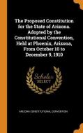The Proposed Constitution For The State Of Arizona. Adopted By The Constitutional Convention, Held At Phoenix, Arizona, From October 10 To December 9, di Arizona Constitutional Convention edito da Franklin Classics Trade Press