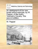 An abridgment of the new broad sword exercise, by W. Pepper, of the Nott's Yeomanry Cavalry. The second edition. di W. Pepper edito da Gale ECCO, Print Editions