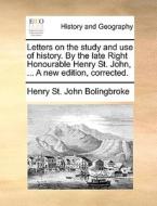 Letters On The Study And Use Of History. By The Late Right Honourable Henry St. John, ... A New Edition, Corrected di Henry St John Bolingbroke edito da Gale Ecco, Print Editions