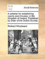 A Scheme For Establishing County Poor-houses, In The Kingdom Of Ireland. Published By Order Of The Dublin Society. di Richard Woodward edito da Gale Ecco, Print Editions
