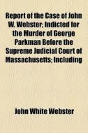 Report Of The Case Of John W. Webster; Indicted For The Murder Of George Parkman Before The Supreme Judicial Court Of Massachusetts; Including di John White Webster edito da General Books Llc