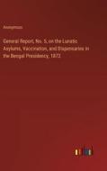 General Report, No. 5, on the Lunatic Asylums, Vaccination, and Dispensaries in the Bengal Presidency, 1872 di Anonymous edito da Outlook Verlag