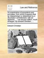 An Examination Of Precedents And Principles; From Which It Appears That An Impeachment Is Determined By A Dissolution Of Parliament di Edward Christian edito da Gale Ecco, Print Editions