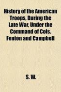 History Of The American Troops, During The Late War, Under The Command Of Cols. Fenton And Campbell di S. W. edito da General Books Llc