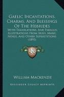 Gaelic Incantations, Charms, and Blessings of the Hebrides: With Translations, and Parallel Illustrations from Irish, Manx, Norse, and Other Superstit di William MacKenzie edito da Kessinger Publishing