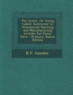 The Artist, or Young Ladies' Instructor in Ornamental Painting and Manufacturing Articles for Fancy Fairs di B. F. Gandee edito da Nabu Press