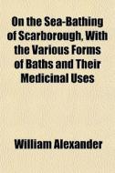 On The Sea-bathing Of Scarborough, With The Various Forms Of Baths And Their Medicinal Uses di William Alexander edito da General Books Llc