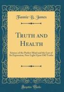Truth and Health: Science of the Perfect Mind and the Law of Its Expression; New Light Upon Old Truths (Classic Reprint) di Fannie B. James edito da Forgotten Books