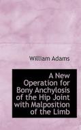 A New Operation For Bony Anchylosis Of The Hip Joint With Malposition Of The Limb di William Adams edito da Bibliolife