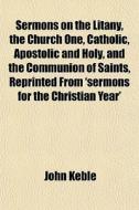 Sermons On The Litany, The Church One, Catholic, Apostolic And Holy, And The Communion Of Saints, Reprinted From 'sermons For The Christian Year' di John Keble edito da General Books Llc