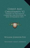 Christ and Christianity V2: Sermons on the Mission, Character, and Doctrine, of Jesus of Nazareth (1831) di William Johnson Fox edito da Kessinger Publishing