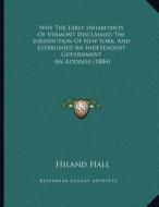 Why the Early Inhabitants of Vermont Disclaimed the Jurisdiction of New York, and Established an Independent Government: An Address (1884) di Hiland Hall edito da Kessinger Publishing