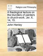 A Theological Lecture On The Blunders Of Painters In Church-work. Jer. X. 14, 15 di John Henley edito da Gale Ecco, Print Editions