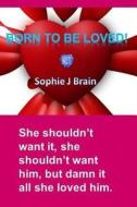 Born to Be Loved: She Shouldn't Want It, She Shouldn't Want Him, But Damn It All She Loved Him. di Miss Sophie J. Brain edito da Createspace Independent Publishing Platform
