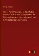 How to Paint Photographs in Water Colors and in Oil: How to Work in Crayon, Make the Chromo-photograph, Retouch Negatives and Instructions in Ceramic  di George B. Ayres edito da Outlook Verlag