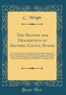 The History and Description of Arundel Castle, Sussex: The Seat of His Grace the Duke of Norfolk, with an Abstract of the Lives of the Carls of Arunde di C. Wright edito da Forgotten Books