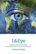 I & Eye: A Guide to Vibrational Healing & My Transformational Journey to the Light di Elizabeth A. Wright edito da Divine Phoenix Publishing