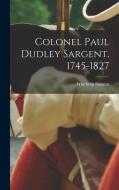 Colonel Paul Dudley Sargent. 1745-1827 di Winthrop Sargent edito da LEGARE STREET PR