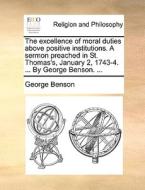 The Excellence Of Moral Duties Above Positive Institutions. A Sermon Preached In St. Thomas's, January 2, 1743-4. ... By George Benson. di George Benson edito da Gale Ecco, Print Editions