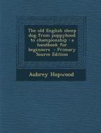 The Old English Sheep Dog from Puppyhood to Championship: A Handbook for Beginners di Aubrey Hopwood edito da Nabu Press