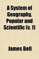 A System Of Geography, Popular And Scientific (volume 1); Or A Physical, Political, And Statistical Account Of The World And Its Various Divisions di James Bell edito da General Books Llc