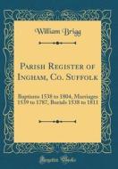 Parish Register of Ingham, Co. Suffolk: Baptisms 1538 to 1804, Marriages 1539 to 1787, Burials 1538 to 1811 (Classic Reprint) di William Brigg edito da Forgotten Books