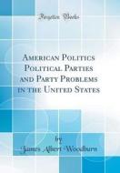 American Politics Political Parties and Party Problems in the United States (Classic Reprint) di James Albert Woodburn edito da Forgotten Books