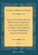 Essai D'Une Histoire Des R'Volutions Arriv'es Dans Les Sciences Et Les Beaux-Arts, Depuis Les Temps H'Roiques Jusqu'a Nos Jours, Vol. 1 (Classic Repri di Prudence Guillaume De Roujoux edito da Forgotten Books