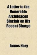 A Letter To The Venerable Archdeacon Sinclair On His Recent Charge di James Nary edito da General Books Llc