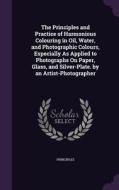 The Principles And Practice Of Harmonious Colouring In Oil, Water, And Photographic Colours, Especially As Applied To Photographs On Paper, Glass, And di Principles edito da Palala Press