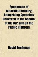 Specimens Of Australian Oratory; Comprising Speeches Delivered In The Senate, At The Bar, And On The Public Platform di David Buchanan edito da General Books Llc