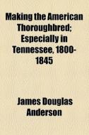 Making The American Thoroughbred di James Douglas Anderson edito da General Books Llc