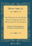 The Destiny of the Human Race on Earth, and the Means for Its Attainment: Being Two Introductory Lectures to Social Science (Classic Reprint) di Thomas Ingles Jr edito da Forgotten Books