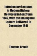 Introductory Lectures on Modern History; Delivered in Lent Term, MDCCCXLII. with the Inaugural Lecture Delivered in December, MDCCCXLI. di Thomas Arnold edito da Rarebooksclub.com