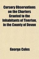 Cursory Observations On The Charters Granted To The Inhabitants Of Tiverton, In The County Of Devon di George Coles edito da General Books Llc
