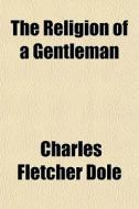 The Religion Of A Gentleman di Charles Fletcher Dole edito da General Books
