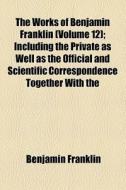 The Works Of Benjamin Franklin (volume 12); Including The Private As Well As The Official And Scientific Correspondence Together With The di Benjamin Franklin edito da General Books Llc