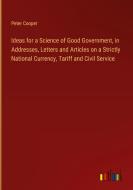 Ideas for a Science of Good Government, in Addresses, Letters and Articles on a Strictly National Currency, Tariff and Civil Service di Peter Cooper edito da Outlook Verlag